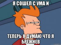 я сошел с ума и теперь я думаю что я брежнев