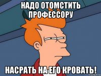 надо отомстить профессору насрать на его кровать!