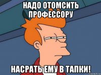 надо отомсить профессору насрать ему в тапки!