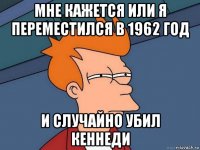 мне кажется или я переместился в 1962 год и случайно убил кеннеди