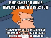 мне кажется или я переместился в 1962 год и случайно убил кеннеди но все подумали что это был освальд потому что я смылся в 3000