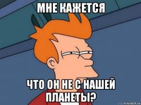 мне кажется что он не с нашей планеты?