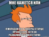 мне кажется или я молодой но в 1000 раз старше профессора хотя он разваливающийся старик