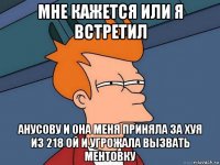 мне кажется или я встретил анусову и она меня приняла за хуя из 218 ой и угрожала вызвать ментовку