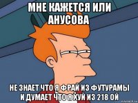 мне кажется или анусова не знает что я фрай из футурамы и думает что я хуй из 218 ой