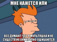 мне кажется или все думают что я мультяшка и не существую,они крупно ошибаются