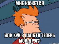 мне кажется или хуй в пальто теперь мой друг?