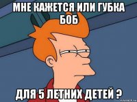 мне кажется или губка боб для 5 летних детей ?