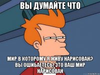 вы думайте что мир в которому я живу нарисован? вы ошибаетесь! это ваш мир нарисован