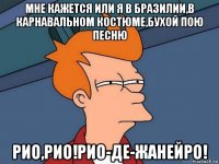 мне кажется или я в бразилии,в карнавальном костюме,бухой пою песню рио,рио!рио-де-жанейро!