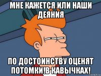 мне кажется или наши деяния по достоинству оценят потомки!в кавычках!