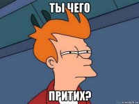 ты чего притих?