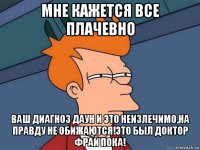 мне кажется все плачевно ваш диагноз даун и это неизлечимо,на правду не обижаются!это был доктор фрай пока!