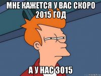 мне кажется у вас скоро 2015 год а у нас 3015