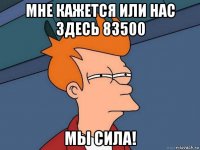 мне кажется или нас здесь 83500 мы сила!