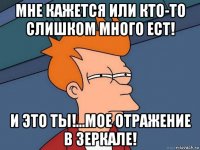 мне кажется или кто-то слишком много ест! и это ты!...мое отражение в зеркале!