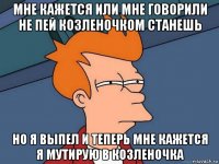 мне кажется или мне говорили не пей козленочком станешь но я выпел и теперь мне кажется я мутирую в козленочка