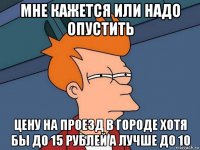 мне кажется или надо опустить цену на проезд в городе хотя бы до 15 рублей а лучше до 10