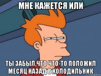 мне кажется или ты забыл,что что-то положил месяц назад в холодильник