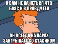 а вам не кажеться что баяс и в правду гей он всегда на парах заигрывает со стасиком