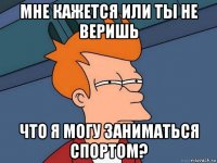 мне кажется или ты не веришь что я могу заниматься спортом?