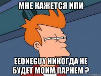 мне кажется или eeoneguy никогда не будет моим парнем ?