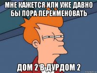 мне кажется или уже давно бы пора переименовать дом 2 в дурдом 2