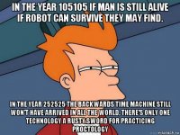 in the year 105105 if man is still alive if robot can survive they may find. in the year 252525 the backwards time machine still won't have arrived in all the world, there's only one technology a rusty sword for practicing proctology