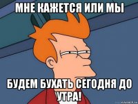 мне кажется или мы будем бухать сегодня до утра!