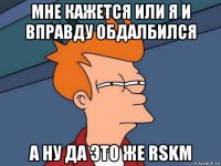 мне кажется или я и вправду обдалбился а ну да это же rskm