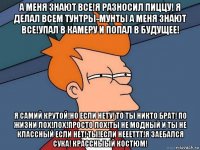 а меня знают все!я разносил пиццу! я делал всем тунтры-мунты а меня знают все!упал в камеру и попал в будущее! я самий крутой!но если нету! то ты никто брат! по жизни лох!лох!просто лох!ты не модный и ты не классный если нет! ты!если неееттт!я заебался сука! крассныый костюм!