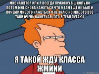 мне кажется или я всегда прихожу в школу но потом мне снова кажеться что я там ещё не был и почему мне это кажеться я не знаю но мне это всё таки очень кажеться (это я тебя путаю) я такой жду класса жмиии