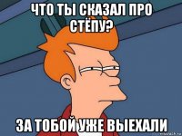 что ты сказал про стёпу? за тобой уже выехали