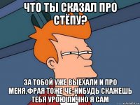 что ты сказал про стёпу? за тобой уже выехали и про меня,фрая тоже че-нибудь скажешь тебя урою лично я сам