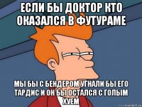 если бы доктор кто оказался в футураме мы бы с бендером угнали бы его тардис и он бы остался с голым хуем