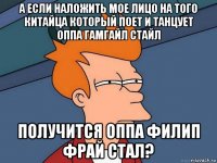 а если наложить мое лицо на того китайца который поет и танцует оппа гамгайл стайл получится оппа филип фрай стал?