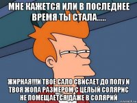 мне кажется или в последнее время ты стала..... жирная!!!и твое сало свисает до полу и твоя жопа размером с целый солярис не помещается даже в солярий