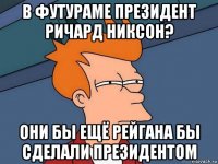 в футураме президент ричард никсон? они бы ещё рейгана бы сделали президентом