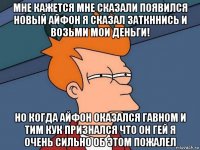 мне кажется мне сказали появился новый айфон я сказал заткннись и возьми мои деньги! но когда айфон оказался гавном и тим кук признался что он гей я очень сильно об этом пожалел