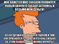 мне кажется мне сказали появился новый айфон я сказал заткнись и возьми мои деньги! но когда айфон оказался гавном и тим кук признался что он гей я очень сильно об этом пожалел а его можно вернуть?