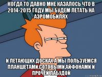 когда то давно мне казалось что в 2014-2015 году мы будем летать на аэромобилях и летающих досках а мы пользуемся планшетами,сотовыми,айфонами и прочей лабудой