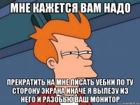 мне кажется вам надо прекратить на мне писать уебки по ту сторону экрана иначе я вылезу из него и разобью ваш монитор