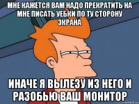 мне кажется вам надо прекратить на мне писать уебки по ту сторону экрана иначе я вылезу из него и разобью ваш монитор