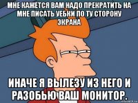 мне кажется вам надо прекратить на мне писать уебки по ту сторону экрана иначе я вылезу из него и разобью ваш монитор.