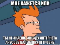 мне кажется или ты не знаешь звезду интернета анусову валентину петровну