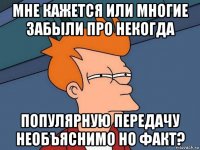 мне кажется или многие забыли про некогда популярную передачу необъяснимо но факт?