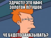 здрасте! это кафе золотой петушок че будете заказывать?