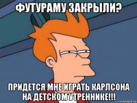 футураму закрыли? придется мне играть карлсона на детском утреннике!!!