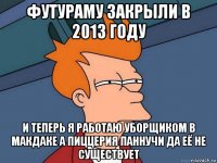 футураму закрыли в 2013 году и теперь я работаю уборщиком в макдаке а пиццерия паннучи да её не существует