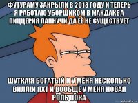 футураму закрыли в 2013 году и теперь я работаю уборщиком в макдаке а пиццерия паннучи да её не существует шутка!я богатый и у меня несколько вилл!и яхт и вообще у меня новая роль пока